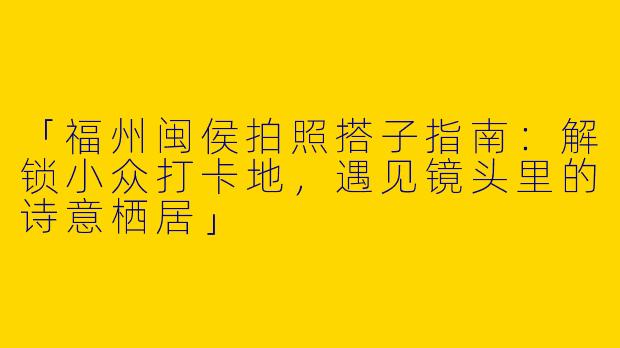 「福州闽侯拍照搭子指南：解锁小众打卡地，遇见镜头里的诗意栖居」