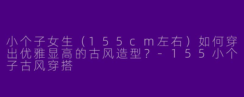 小个子女生（155cm左右）如何穿出优雅显高的古风造型？