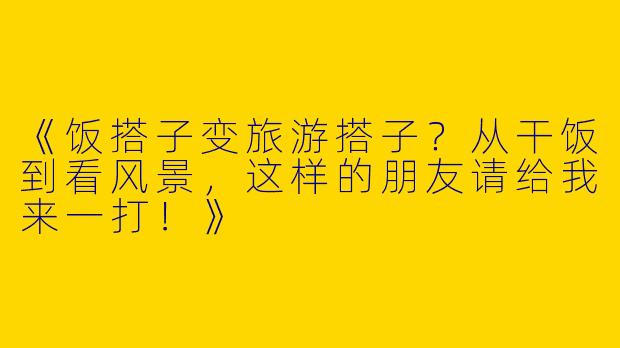 《饭搭子变旅游搭子？从干饭到看风景，这样的朋友请给我来一打！》
