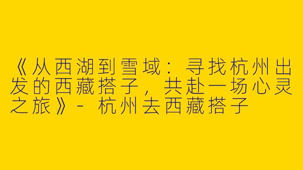 《从西湖到雪域：寻找杭州出发的西藏搭子，共赴一场心灵之旅》-杭州去西藏搭子