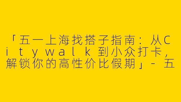 「五一上海找搭子指南：从Citywalk到小众打卡，解锁你的高性价比假期」-五一上海找搭子