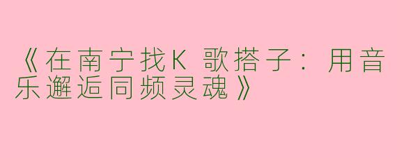 《在南宁找K歌搭子：用音乐邂逅同频灵魂》