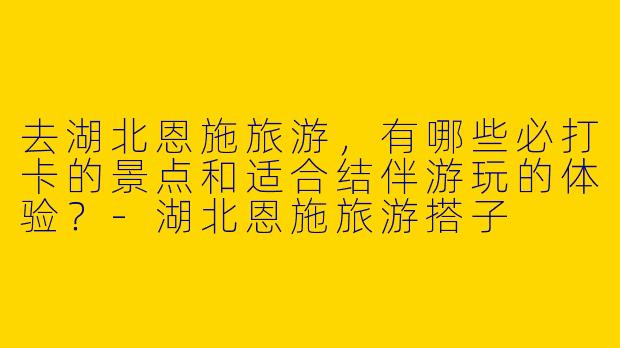 去湖北恩施旅游，有哪些必打卡的景点和适合结伴游玩的体验？