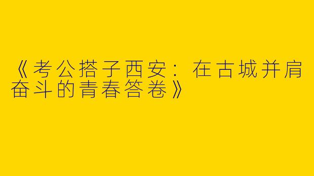 《考公搭子西安：在古城并肩奋斗的青春答卷》