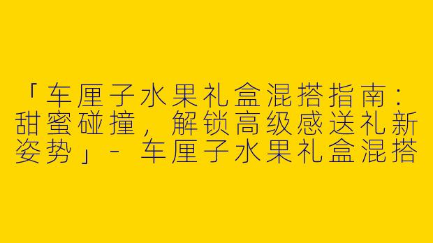 「车厘子水果礼盒混搭指南：甜蜜碰撞，解锁高级感送礼新姿势」-车厘子水果礼盒混搭