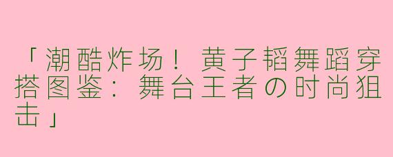 「潮酷炸场！黄子韬舞蹈穿搭图鉴：舞台王者の时尚狙击」
