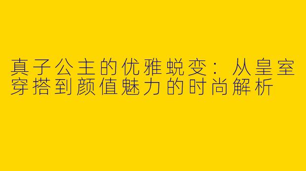 真子公主的优雅蜕变：从皇室穿搭到颜值魅力的时尚解析