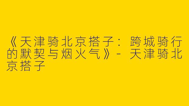 《天津骑北京搭子：跨城骑行的默契与烟火气》-天津骑北京搭子