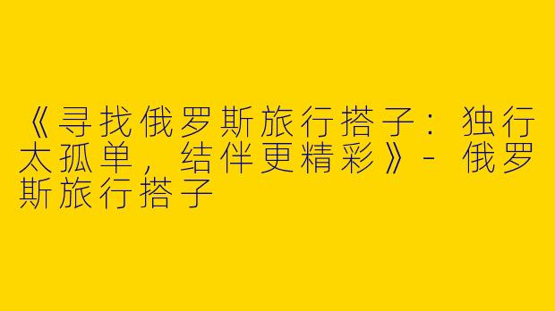 《寻找俄罗斯旅行搭子：独行太孤单，结伴更精彩》-俄罗斯旅行搭子