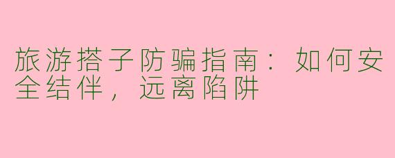 旅游搭子防骗指南：如何安全结伴，远离陷阱