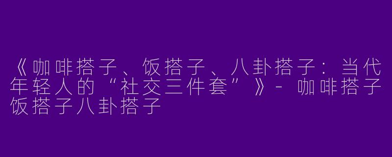 《咖啡搭子、饭搭子、八卦搭子：当代年轻人的“社交三件套”》-咖啡搭子饭搭子八卦搭子