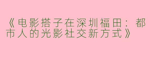 《电影搭子在深圳福田：都市人的光影社交新方式》