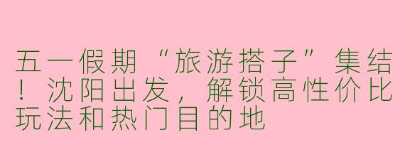 五一假期“旅游搭子”集结！沈阳出发，解锁高性价比玩法和热门目的地