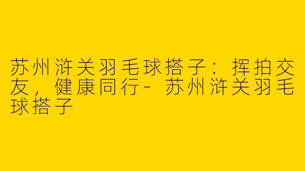 苏州浒关羽毛球搭子：挥拍交友，健康同行-苏州浒关羽毛球搭子