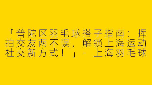 「普陀区羽毛球搭子指南：挥拍交友两不误，解锁上海运动社交新方式！」-上海羽毛球搭子普陀区