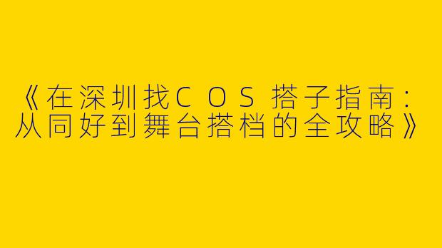 《在深圳找COS搭子指南：从同好到舞台搭档的全攻略》