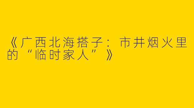 《广西北海搭子：市井烟火里的“临时家人”》