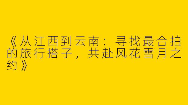 《从江西到云南:寻找最合拍的旅行搭子,共赴风花雪月之约》