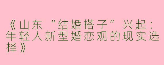 《山东“结婚搭子”兴起：年轻人新型婚恋观的现实选择》