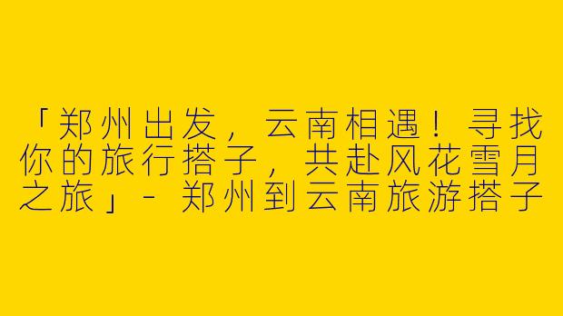 「郑州出发，云南相遇！寻找你的旅行搭子，共赴风花雪月之旅」-郑州到云南旅游搭子