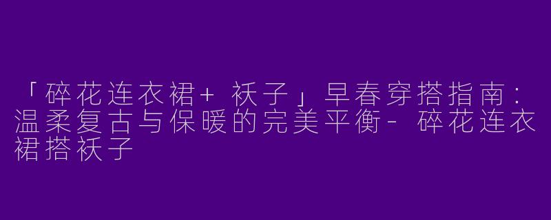 「碎花连衣裙+袄子」早春穿搭指南：温柔复古与保暖的完美平衡-碎花连衣裙搭袄子
