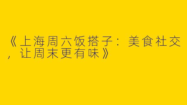 《上海周六饭搭子：美食社交，让周末更有味》