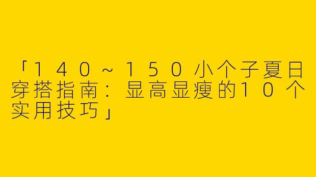 「140~150小个子夏日穿搭指南：显高显瘦的10个实用技巧」