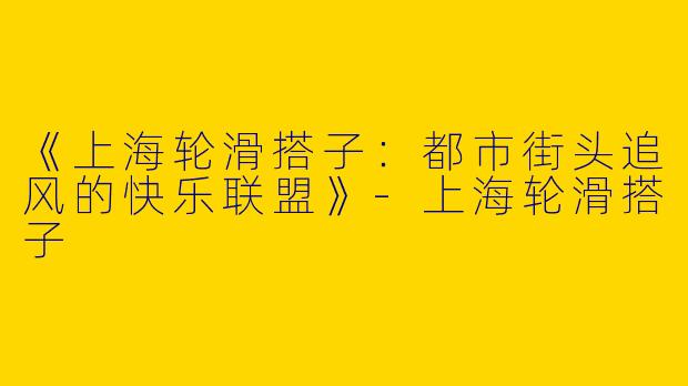 《上海轮滑搭子：都市街头追风的快乐联盟》-上海轮滑搭子