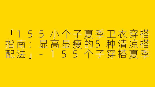「155小个子夏季卫衣穿搭指南：显高显瘦的5种清凉搭配法」-155个子穿搭夏季卫衣