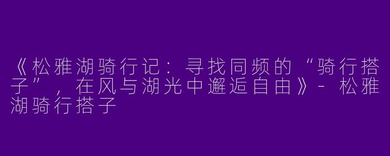 《松雅湖骑行记：寻找同频的“骑行搭子”，在风与湖光中邂逅自由》