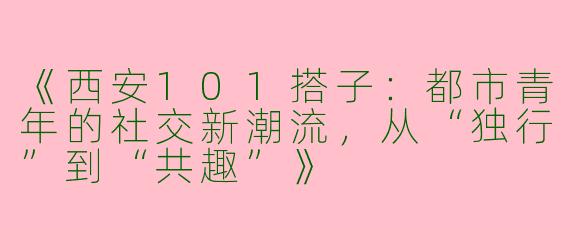 《西安101搭子：都市青年的社交新潮流，从“独行”到“共趣”》