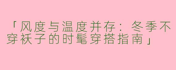 「风度与温度并存：冬季不穿袄子的时髦穿搭指南」
