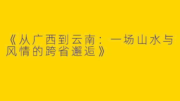《从广西到云南：一场山水与风情的跨省邂逅》