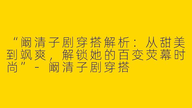“阚清子剧穿搭解析：从甜美到飒爽，解锁她的百变荧幕时尚”-阚清子剧穿搭