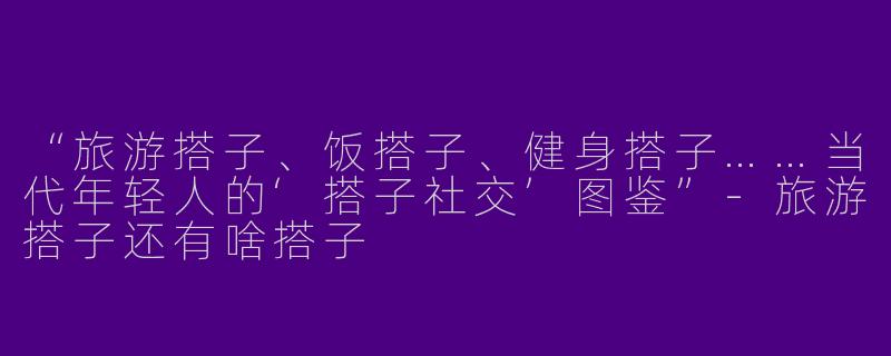 “旅游搭子、饭搭子、健身搭子……当代年轻人的‘搭子社交’图鉴”-旅游搭子还有啥搭子