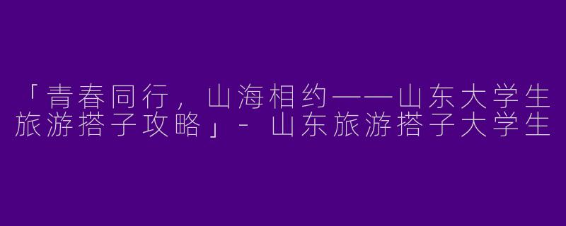 「青春同行，山海相约——山东大学生旅游搭子攻略」-山东旅游搭子大学生