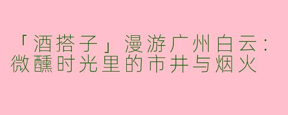 「酒搭子」漫游广州白云：微醺时光里的市井与烟火