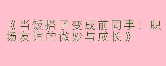 《当饭搭子变成前同事：职场友谊的微妙与成长》