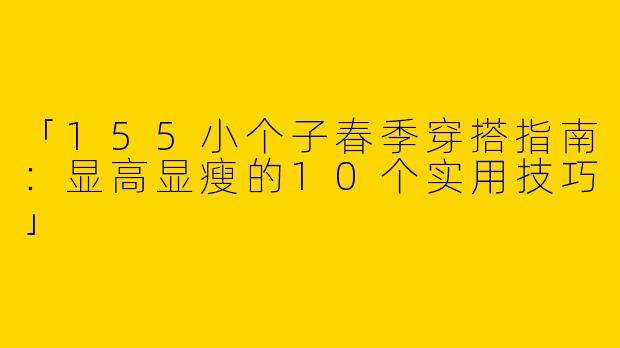 「155小个子春季穿搭指南：显高显瘦的10个实用技巧」