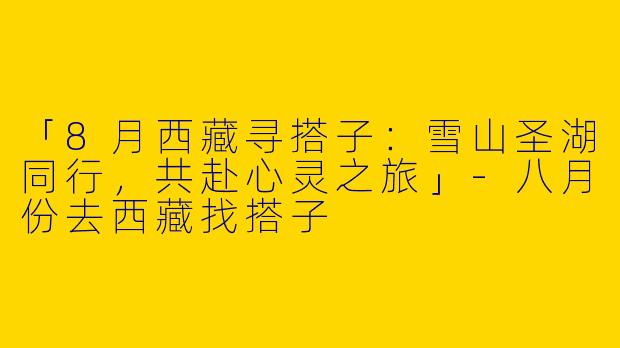 「8月西藏寻搭子：雪山圣湖同行，共赴心灵之旅」-八月份去西藏找搭子