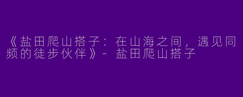 《盐田爬山搭子：在山海之间，遇见同频的徒步伙伴》-盐田爬山搭子