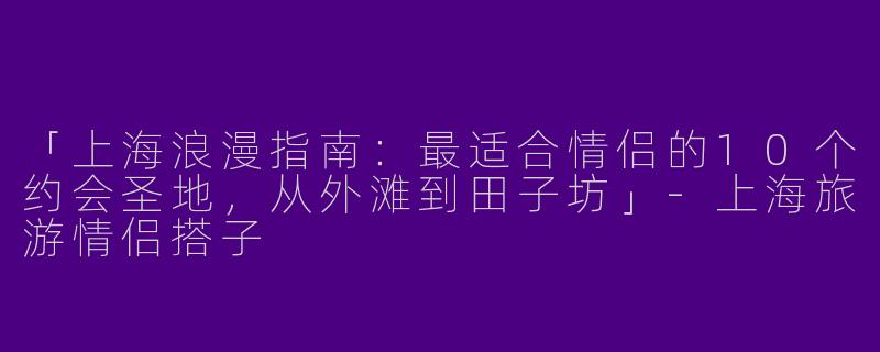 「上海浪漫指南：最适合情侣的10个约会圣地，从外滩到田子坊」-上海旅游情侣搭子