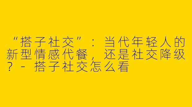 “搭子社交”：当代年轻人的新型情感代餐，还是社交降级？-搭子社交怎么看