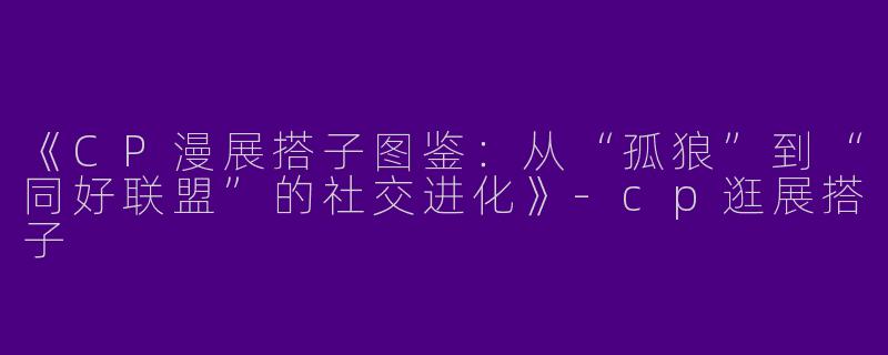 《CP漫展搭子图鉴：从“孤狼”到“同好联盟”的社交进化》-cp逛展搭子