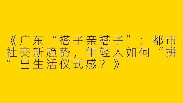《广东“搭子亲搭子”：都市社交新趋势，年轻人如何“拼”出生活仪式感？》