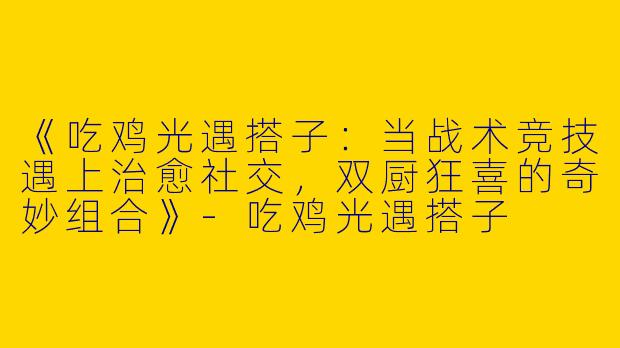 《吃鸡光遇搭子：当战术竞技遇上治愈社交，双厨狂喜的奇妙组合》-吃鸡光遇搭子