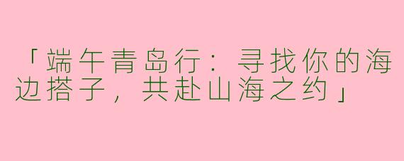 「端午青岛行：寻找你的海边搭子，共赴山海之约」