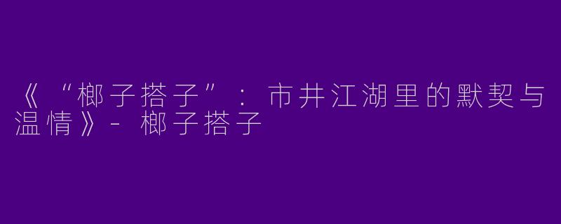 《“榔子搭子”：市井江湖里的默契与温情》-榔子搭子
