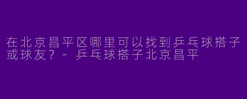在北京昌平区哪里可以找到乒乓球搭子或球友？-乒乓球搭子北京昌平