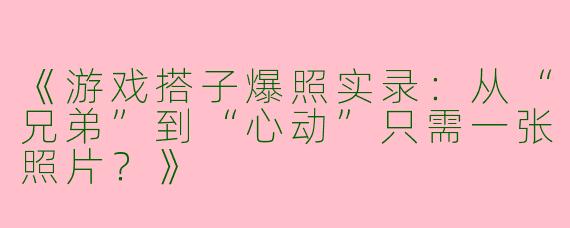 《游戏搭子爆照实录：从“兄弟”到“心动”只需一张照片？》